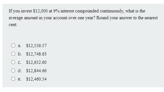 If you invest $12,000 at 9% interest compounded continuously, what is the
average amount in your account over one year? Round your answer to the nearest
cent.
O a. $12,556.57
O b. $12,748.63
O. $12,652.60
O d. $12,844.66
e. $12,460.54
