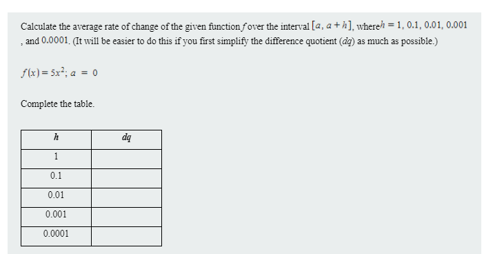 Calculate the average rate of change of the given function fover the interval [a, a + h], whereh = 1, 0.1, 0.01, 0.001
, and 0.0001. (It will1 be easier to do this if you first simplify the đifference quotient (dq) as much as possible.)
f(x) = 5x²; a = 0
Complete the table.
h
dq
1
0.1
0.01
0.001
0.0001
