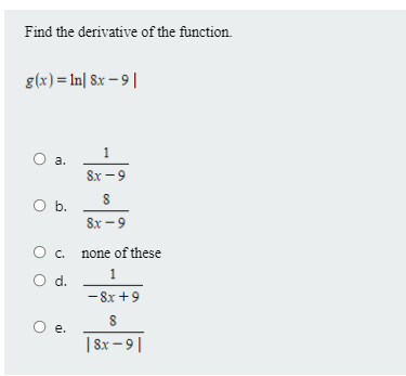 Find the derivative of the function.
g(x) = In| 8x – 9||
1
a.
8x -9
O b.
8x -9
c. none of these
1
d.
- 8x +9
е.
| 8x – 9||
