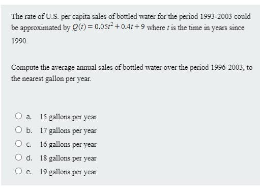 The rate of U.S. per capita sales of bottled water for the period 1993-2003 could
be approximated by Q(t) = 0.05r +0.41 +9 where t is the time in years since
1990.
Compute the average annual sales of bottled water over the period 1996-2003, to
the nearest gallon per year.
O a.
15 gallons per year
b. 17 gallons per year
O c.
16 gallons per year
O d. 18 gallons per year
е.
19 gallons per year
