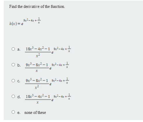 Find the derivative of the function.
h(x)= e
18x – 4x2 –1 92-4z++
x2
O b. 9x - 8x² – 1 9x²-4x+
O. 9x3 – 8x² -1 9x²-4x+-
O d. 18x – 4x² –1 9×²-4x+!
е.
none of these
