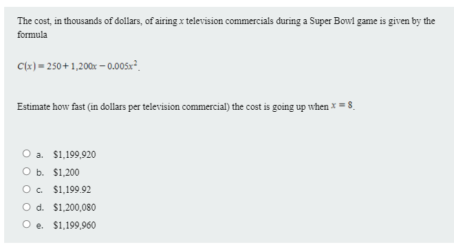 The cost, in thousands of dollars, of airing x television commercials during a Super Bowl game is given by the
formula
C(x) = 250 + 1,200x – 0.005x².
Estimate how fast (in dollars per television commercial) the cost is going up when x = 8.
a. $1,199,920
O b. $1,200
O . $1,199.92
O d. $1,200,080
e. $1,199,960
