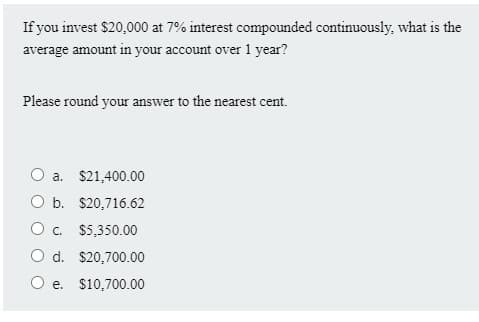 If you invest $20,000 at 7% interest compounded continuously, what is the
average amount in your account over 1 year?
Please round your answer to the nearest cent.
O a. $21,400.00
O b. $20,716.62
O c. $5,350.00
O d. $20,700.00
e. $10,700.00
