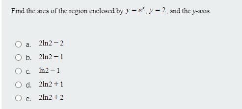 Find the area of the region enclosed by y = e*, y = 2, and the y-axis.
2ln2 - 2
a.
O b. 2ln2 – 1
Oc.
In2 - 1
O d. 2ln2 + 1
21n2 +2
е.
