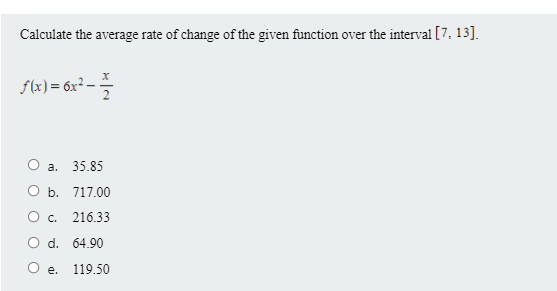 Calculate the average rate of change of the given function over the interval [7, 13].
f(x) = 6x² -
2
O a. 35.85
O b. 717.00
O c.
216.33
O d. 64.90
O e.
119.50
