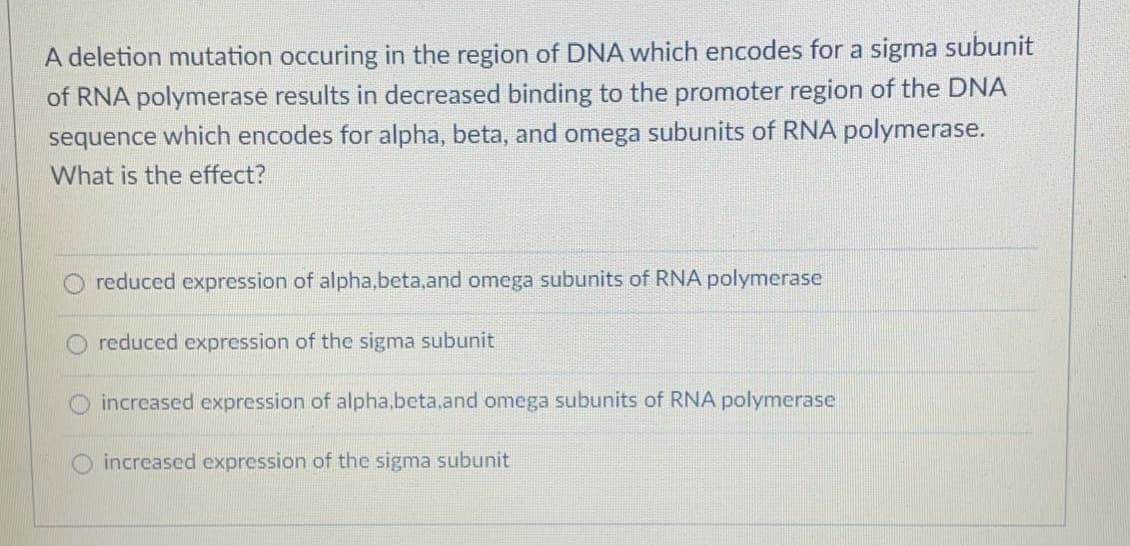 A deletion mutation occuring in the region of DNA which encodes for a sigma subunit
of RNA polymerase results in decreased binding to the promoter region of the DNA
sequence which encodes for alpha, beta, and omega subunits of RNA polymerase.
What is the effect?
O reduced expression of alpha,beta,and omega subunits of RNA polymerase
reduced expression of the sigma subunit
increased expression of alpha.beta,and omega subunits of RNA polymerase
increased expression of the sigma subunit
