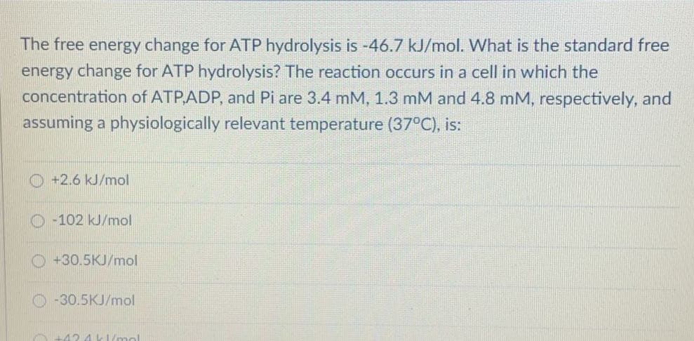 The free energy change for ATP hydrolysis is -46.7 kJ/mol. What is the standard free
energy change for ATP hydrolysis? The reaction occurs in a cell in which the
concentration of ATP,ADP, and Pi are 3.4 mM, 1.3 mM and 4.8 mM, respectively, and
assuming a physiologically relevant temperature (37°C), is:
+2.6 kJ/mol
O -102 kJ/mol
+30.5KJ/mol
-30.5KJ/mol
42 4 k1/mol
