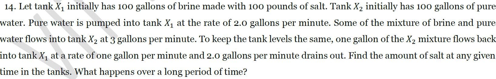 14. Let tank X, initially has 100 gallons of brine made with 100 pounds of salt. Tank X2 initially has 100 gallons of pure
water. Pure water is pumped into tank X, at the rate of 2.0 gallons per minute. Some of the mixture of brine and pure
water flows into tank X2 at 3 gallons per minute. To keep the tank levels the same, one gallon of the X2 mixture flows back
into tank X, at a rate of one gallon per minute and 2.0 gallons per minute drains out. Find the amount of salt at any given
time in the tanks. What happens over a long period of time?
