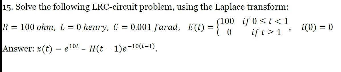 15. Solve the following LRC-circuit problem, using the Laplace transform:
(100 if 0 <t <1
if t >1 '
R
100 ohm, L
0 henry, C = 0.001 farad, E(t)
i(0) =
%3|
Answer: x(t) = e10t - H(t – 1)e-10(t-1).
