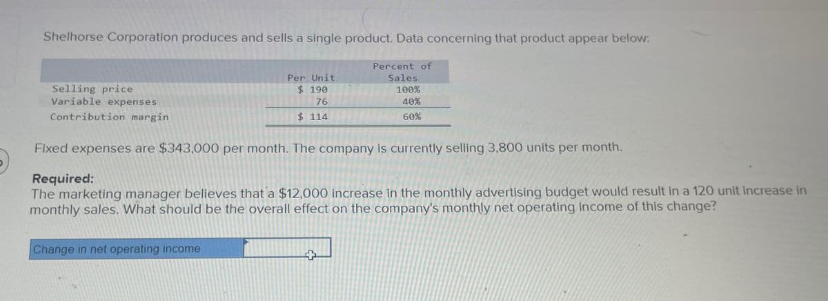 Shelhorse Corporation produces and sells a single product. Data concerning that product appear below:
Selling price
Variable expenses
Contribution margin
Per Unit
$ 190
76
$ 114
Percent of
Sales
100%
40%
60%
Fixed expenses are $343,000 per month. The company is currently selling 3,800 units per month.
Required:
The marketing manager believes that a $12,000 increase in the monthly advertising budget would result in a 120 unit increase in
monthly sales. What should be the overall effect on the company's monthly net operating income of this change?
Change in net operating income
+