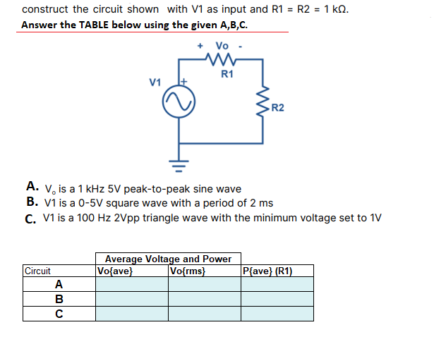 construct the circuit shown with V1 as input and R1 = R2 = 1 ko.
Answer the TABLE below using the given A,B,C.
+ Vo -
R1
V1
R2
A. V, is a 1 kHz 5V peak-to-peak sine wave
B. V1 is a 0-5V square wave with a period of 2 ms
C. V1 is a 100 Hz 2Vpp triangle wave with the minimum voltage set to 1V
Average Voltage and Power
|Vo{ave}
Circuit
Vo{rms}
P{ave} (R1)
A
в
