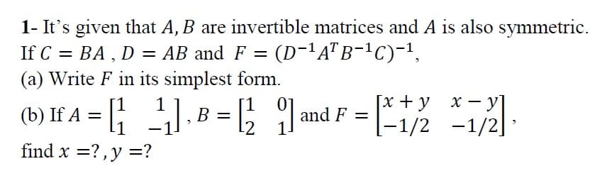 1- It's given that A, B are invertible matrices and A is also symmetric.
If C = BA , D = AB and F = (D-'A"B-!C)-1,
(a) Write F in its simplest form.
1
B =
[x + y
|
(b) If A
1
and F =
12
[-1/2 -1/2]:
find x =?,y =?
%3D
