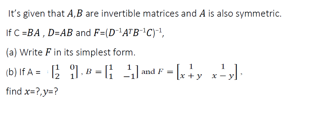 It's given that A,B are invertible matrices and A is also symmetric.
If C =BA , D=AB and F=(D-A"B¯C)-1,
(a) Write F in its simplest form.
(b) If A = ; 1.B =[; 3
1
1
B = [;
and F =
+ y
х — у
find x=?,y=?
