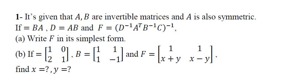 1- It's given that A, B are invertible matrices and A is also symmetric.
If = BA , D = AB and F =
= (D-'A"B-!C)-1,
%3D
(a) Write F in its simplest form.
1
(b) If = [; ]. B = ;
1
and F =
11
x+ у х— у
find x =?,y =?
