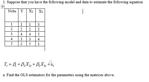 1. Suppose that you have the following model and data to estimate the following equation
|
Nobs
Y
X2
X3
1
1
3
2
2
2
3
4
4
5
4
3.
3
4
5
1
Y, = A +B,X + BX, +4,
a. Find the OLS estimators for the parameters using the matrices above.
2.
