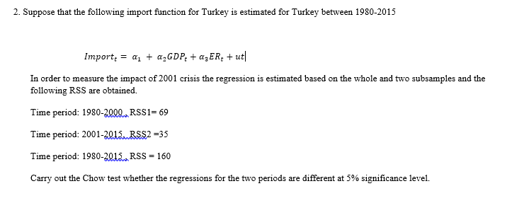 2. Suppose that the following import function for Turkey is estimated for Turkey between 1980-2015
Import; = a, + azGDP; + az ER; + ut|
In order to measure the impact of 2001 crisis the regression is estimated based on the whole and two subsamples and the
following RSS are obtained.
Time period: 1980-2000 RSS1= 69
Time period: 2001-2015RSS2 =35
Time period: 1980-2015. RSS = 160
Carry out the Chow test whether the regressions for the two periods are different at 5% significance level.
