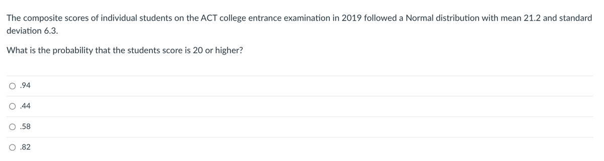 The composite scores of individual students on the ACT college entrance examination in 2019 followed a Normal distribution with mean 21.2 and standard
deviation 6.3.
What is the probability that the students score is 20 or higher?
O .94
O .44
O .58
O .82