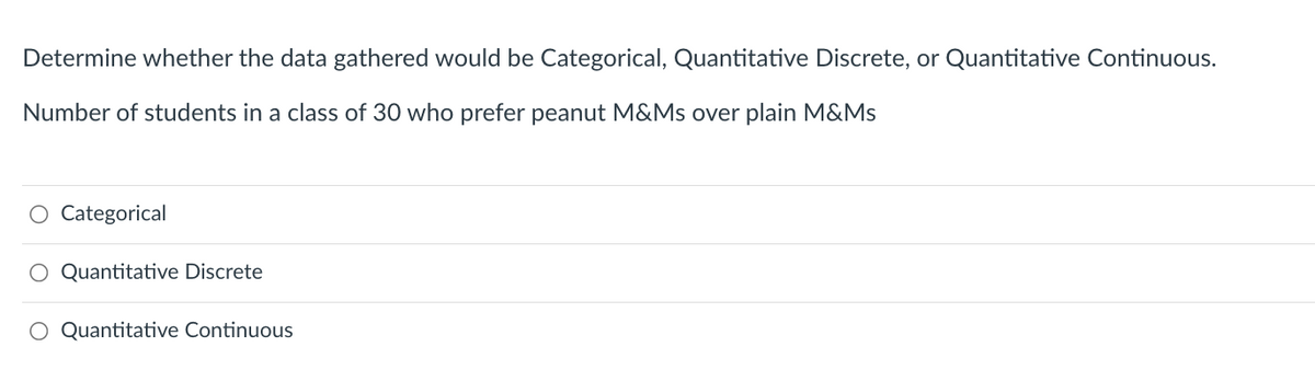 Determine whether the data gathered would be Categorical, Quantitative Discrete, or Quantitative Continuous.
Number of students in a class of 30 who prefer peanut M&Ms over plain M&Ms
O Categorical
Quantitative Discrete
O Quantitative Continuous