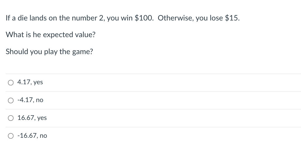 If a die lands on the number 2, you win $100. Otherwise, you lose $15.
What is he expected value?
Should you play the game?
O 4.17, yes
-4.17, no
O 16.67, yes
O -16.67, no