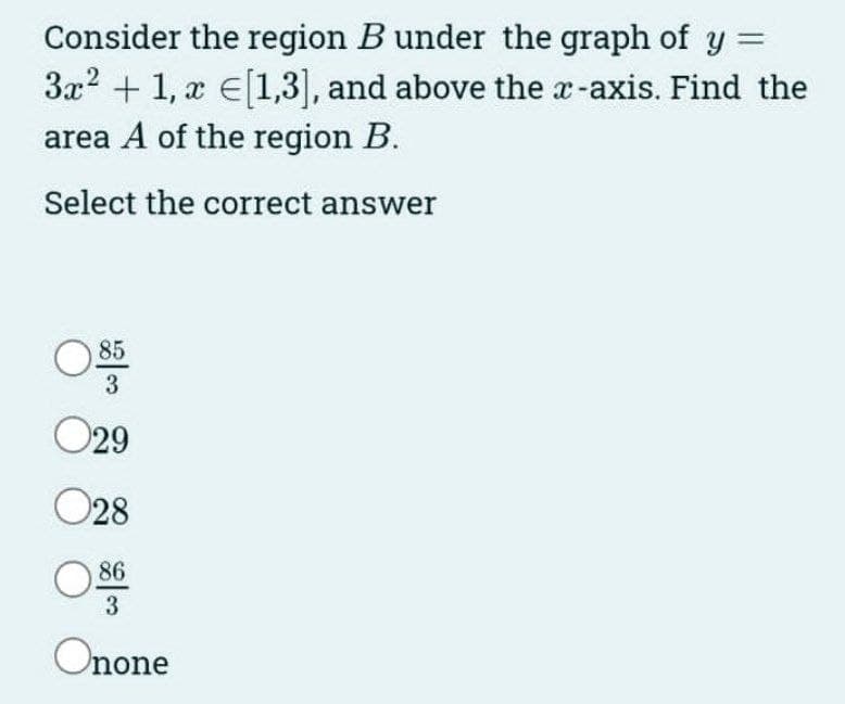 Consider the region B under the graph of y =
3x² + 1, x [1,3], and above the x-axis. Find the
area A of the region B.
Select the correct answer
85
3
029
028
86
3
Onone