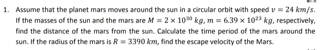 1. Assume that the planet mars moves around the sun in a circular orbit with speed v = 24 km/s.
If the masses of the sun and the mars are M = 2 × 1030 kg, m = 6.39 × 1023 kg, respectively,
find the distance of the mars from the sun. Calculate the time period of the mars around the
sun. If the radius of the mars is R = 3390 km, find the escape velocity of the Mars.
