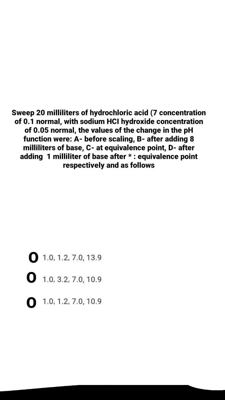 Sweep 20 milliliters of hydrochloric acid (7 concentration
of 0.1 normal, with sodium HCI hydroxide concentration
of 0.05 normal, the values of the change in the pH
function were: A- before scaling, B- after adding 8
milliliters of base, C- at equivalence point, D- after
adding 1 milliliter of base after *: equivalence point
respectively and as follows
O 1.0. 1.2. 7.0, 13.9
O 1.0. 3.2. 7.0, 10.9
O 1.0. 1.2. 7.0, 10.9
