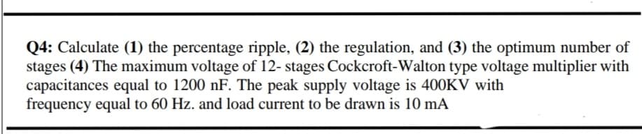 Q4: Calculate (1) the percentage ripple, (2) the regulation, and (3) the optimum number of
stages (4) The maximum voltage of 12- stages Cockcroft-Walton type voltage multiplier with
capacitances equal to 1200 nF. The peak supply voltage is 400KV with
frequency equal to 60 Hz. and load current to be drawn is 10 mA
