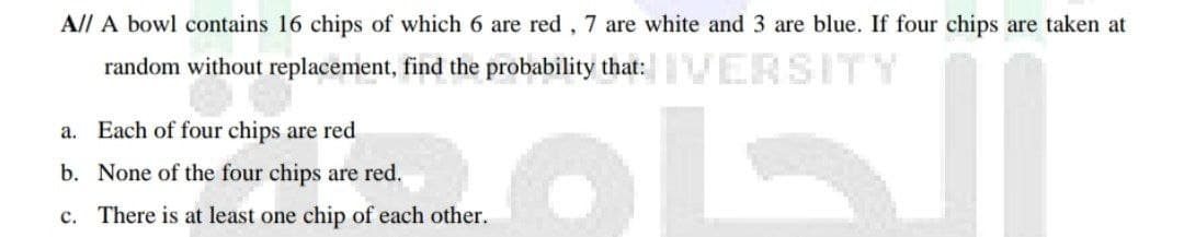 All A bowl contains 16 chips of which 6 are red, 7 are white and 3 are blue. If four chips are taken at
random without replacement, find the probability that:VERSITY
a. Each of four chips are red
b. None of the four chips are red.
c. There is at least one chip of each other.
