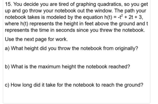 15. You decide you are tired of graphing quadratics, so you get
up and go throw your notebook out the window. The path your
notebook takes is modeled by the equation h(t) = -f + 2t + 3,
where h(t) represents the height in feet above the ground and t
represents the time in seconds since you threw the notebook.
Use the next page for work.
a) What height did you throw the notebook from originally?
b) What is the maximum height the notebook reached?
c) How long did it take for the notebook to reach the ground?
