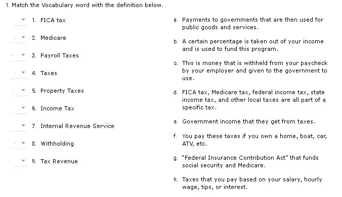 1. Match the Vocabulary word with the definition below.
a. Payments to governments that are then used for
public goods and services.
1. FICA tax
2. Medicare
b. A certain percentage is taken out of your income
and is used to fund this program.
3. Payroll Taxes
c. This is money that is withheld from your paycheck
by your employer and given to the government to
4. Taxes
use.
5. Property Taxes
d. FICA tax, Medicare tax, federal income tax, state
income tax, and other local taxes are all part of a
specific tax.
6. Income Tах
e. Government income that they get from taxes.
7. Internal Revenue Service
f. You pay these taxes if you own a home, boat, car,
ATV, etc.
8. withholding
g. "Federal Insurance Contribution Act" that funds
social security and Medicare.
9. Таx Revenue
h. Taxes that you pay based on your salary, hourly
wage, tips, or interest.
