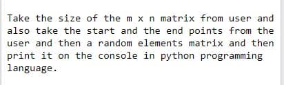 Take the size of the m xn matrix from user and
also take the start and the end points from the
user and then a random elements matrix and then
print it on the console in python programming
language.
