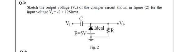 Q.3:
Sketch the output voltage (V.) of the clamper circuit shown in figure (2) for the
imput voltage V, = -2 + 12Sinwt.
C
Vị -
Vo
Ideal R
E=5V
Fig. 2
