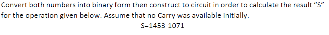 Convert both numbers into binary form then construct to circuit in order to calculate the result "S"
for the operation given below. Assume that no Carry was available initially.
S=1453-1071

