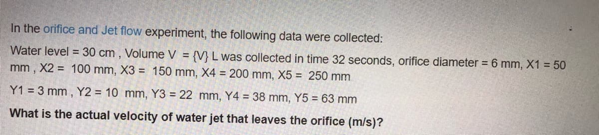 In the orifice and Jet flow experiment, the following data were collected:
Water level = 30 cm , Volume V
{V} L was collected in time 32 seconds, orifice diameter = 6 mm, X1 = 50
mm , X2 = 100 mm, X3 = 150 mm, X4 = 200 mm, X5 = 250 mm
Y1 = 3 mm, Y2 = 10 mm, Y3 = 22 mm, Y4 = 38 mm, Y5 = 63 mm
What is the actual velocity of water jet that leaves the orifice (m/s)?
