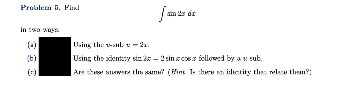 Problem 5. Find
in two ways:
(a)
(b)
(c)
Jo
sin 2x dx
Using the u-sub u = 2x.
Using the identity sin 2x = 2 sin x cos x followed by a u-sub.
Are these answers the same? (Hint. Is there an identity that relate them?)