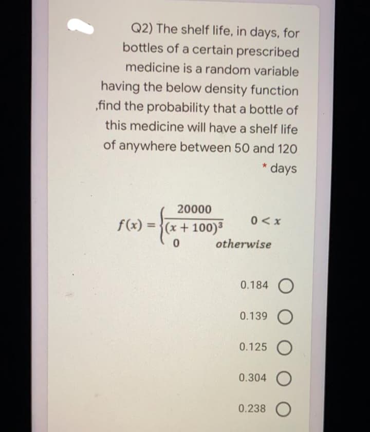 Q2) The shelf life, in days, for
bottles of a certain prescribed
medicine is a random variable
having the below density function
,find the probability that a bottle of
this medicine will have a shelf life
of anywhere between 50 and 120
* days
20000
0<x
f(x) = }(x + 100)³
otherwise
0.184 O
0.139 O
0.125 O
0.304 O
0.238

