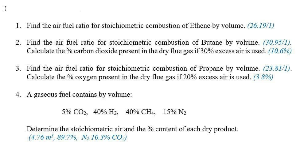1. Find the air fuel ratio for stoichiometric combustion of Ethene by volume. (26.19/1)
2. Find the air fuel ratio for stoichiometric combustion of Butane by volume. (30.95/1).
Calculate the % carbon dioxide present in the dry flue gas if 30% excess air is used. (10.6%)
3. Find the air fuel ratio for stoichiometric combustion of Propane by volume. (23.81/1).
Calculate the % oxygen present in the dry flue gas if 20% excess air is used. (3.8%)
4. A gaseous fuel contains by volume:
5% CO2, 40% H2, 40% CH4,
15% N2
Determine the stoichiometric air and the % content of each dry product.
(4.76 m2, 89.7%, N2 10.3% CO2)
