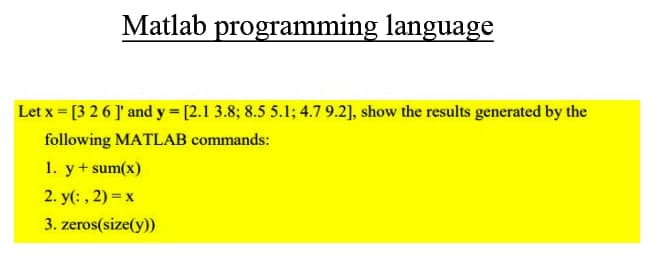 Matlab programming language
Let x = [3 26 ]' and y = [2.1 3.8; 8.5 5.1; 4.7 9.2], show the results generated by the
following MATLAB commands:
1. y+ sum(x)
2. y(: , 2) = x
3. zeros(size(y))
