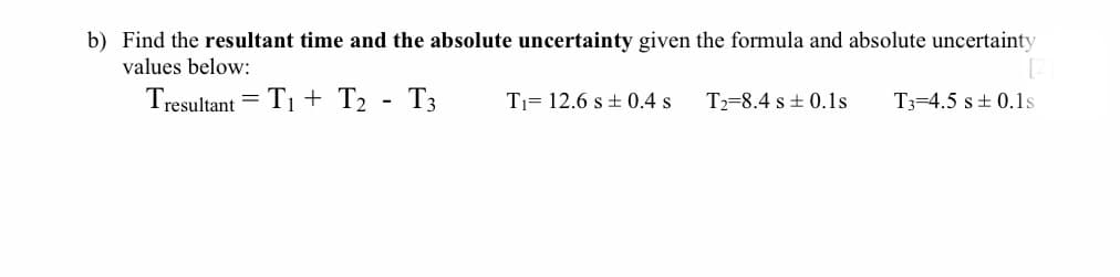 b) Find the resultant time and the absolute uncertainty given the formula and absolute uncertainty
values below:
Tresultant = T1 + T2 - T3
Tj= 12.6 s + 0.4 s
T2=8.4 s + 0.1s
T3=4.5 s+ 0.1s
