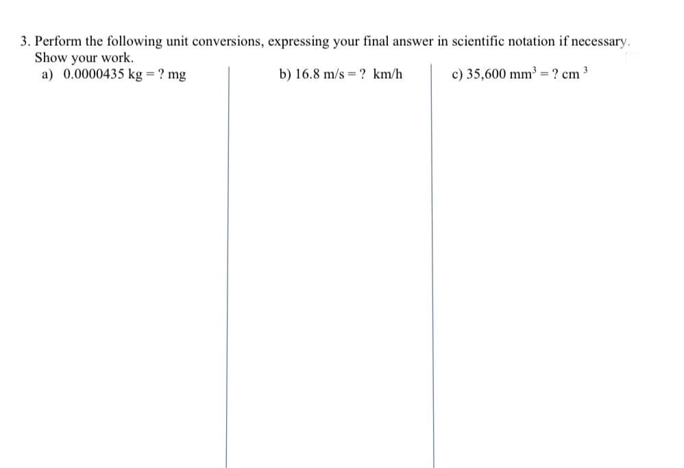 3. Perform the following unit conversions, expressing your final answer in scientific notation if necessary.
Show your work.
a) 0.0000435 kg = ? mg
b) 16.8 m/s = ? km/h
c) 35,600 mm³ = ? cm
