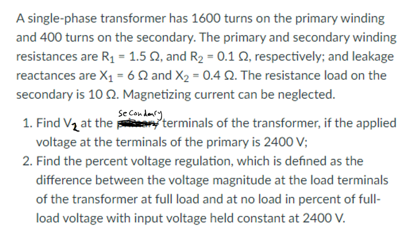 A single-phase transformer has 1600 turns on the primary winding
and 400 turns on the secondary. The primary and secondary winding
resistances are R1 = 1.5 Q, and R2 = 0.1 Q, respectively; and leakage
reactances are X1 = 6 Q and X2 = 0.4 Q. The resistance load on the
secondary is 10 Q. Magnetizing current can be neglected.
%3D
Se Condenry
1. Find Vz at the terminals of the transformer, if the applied
voltage at the terminals of the primary is 2400 V;
2. Find the percent voltage regulation, which is defined as the
difference between the voltage magnitude at the load terminals
of the transformer at full load and at no load in percent of full-
load voltage with input voltage held constant at 2400 V.
