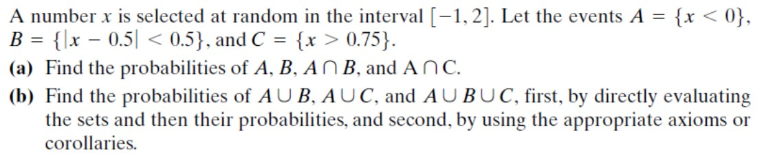 A number x is selected at random in the interval [-1, 2]. Let the events A = {x < 0},
B = {\x – 0.5| < 0.5}, and C = {x > 0.75}.
(a) Find the probabilities of A, B, AN B, and ANC.
(b) Find the probabilities of AU B, AUC, and AUBUC, first, by directly evaluating
the sets and then their probabilities, and second, by using the appropriate axioms or
corollaries.
