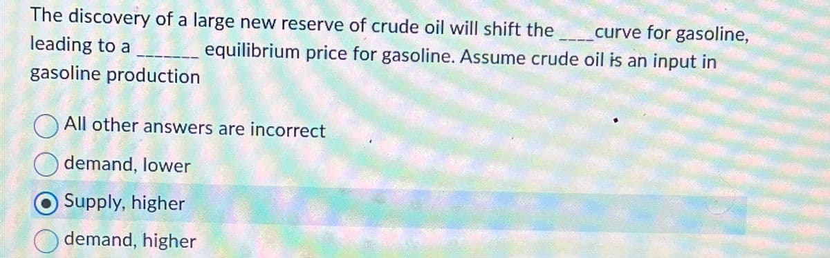 curve for gasoline,
The discovery of a large new reserve of crude oil will shift the
leading to a _ equilibrium price for gasoline. Assume crude oil is an input in
gasoline production
All other answers are incorrect
demand, lower
Supply, higher
demand, higher