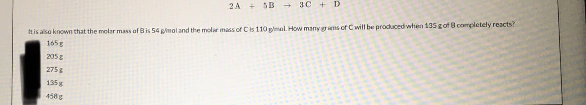 2A + 5B 3C + D
It is also known that the molar mass of B is 54 g/mol and the molar mass of C is 110 g/mol. How many grams of C will be produced when 135 g of B completely reacts?
165 g
205 g
275 g
135 g
458 g