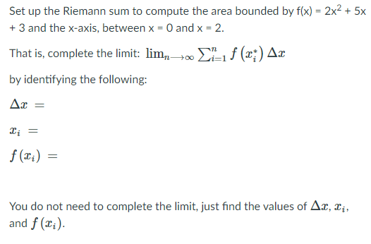 Set up the Riemann sum to compute the area bounded by f(x) = 2x2 + 5x
+ 3 and the x-axis, between x = 0 and x = 2.
%3D
That is, complete the limit: lim, 00 EL1 f (x;) Ax
by identifying the following:
Ar =
f (x;)
You do not need to complete the limit, just find the values of Ax, r;,
and f (x;).
