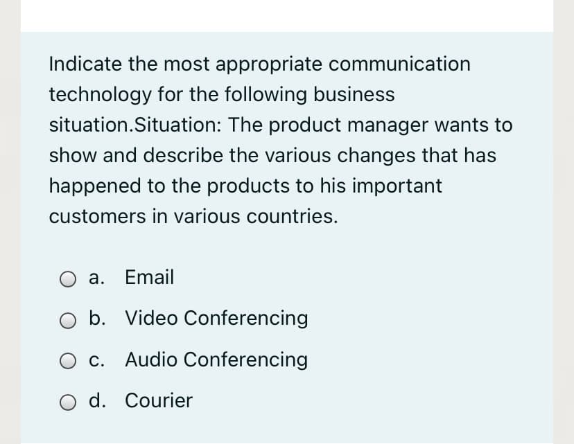 Indicate the most appropriate communication
technology for the following business
situation.Situation: The product manager wants to
show and describe the various changes that has
happened to the products to his important
customers in various countries.
а. Email
b. Video Conferencing
С.
Audio Conferencing
O d. Courier
