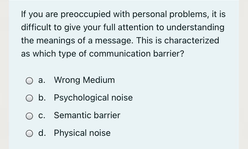 If you are preoccupied with personal problems, it is
difficult to give your full attention to understanding
the meanings of a message. This is characterized
as which type of communication barrier?
a. Wrong Medium
O b. Psychological noise
O c. Semantic barrier
O d. Physical noise
