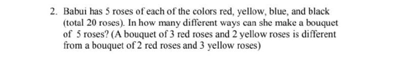 2. Babui has 5 roses of each of the colors red, yellow, blue, and black
(total 20 roses). In how many different ways can she make a bouquet
of 5 roses? (A bouquet of 3 red roses and 2 yellow roses is different
from a bouquet of 2 red roses and 3 yellow roses)
