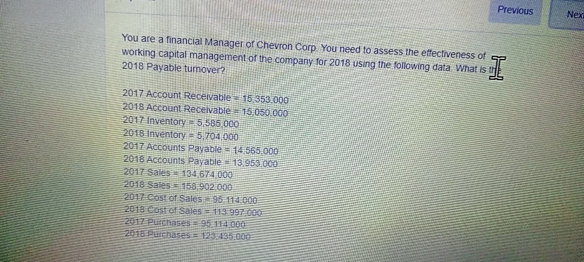 Previous
Nex
You are a financial Manager of Chevron Corp You need to assess the effectiveness of
working capital management.of the company for 2018 using the following data What is th
2018 Payable turnover?
2017 Accoun Receivable 15 353 000
2018 Account Receivable 15,050 000
2017 Inventory = 5 585 000
2018 Inventory = 5 704.000
2017 Accounts Payable = 14 565.000
2018 Accounts Payable = 13 953 000
2017 Sales = 134 674 000
2018 Sales = 158 902.000
2017 Cost of Sales = 96 114.000
2018 Cost of Sales = 113 997 000
2017 Purchases = 95 114 000
2018 Purchases
123 435.000
