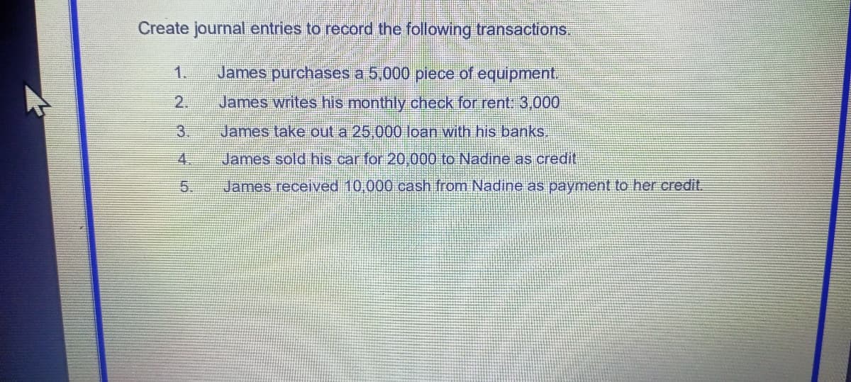 Create journal entries to record the following transactions.
1.
James purchases a 5,000 piece of equipment.
2.
James writes his monthly check for rent. 3,000
3
James take out a 25,000 loan with his banks.
4.
James sold his car for 20,000 to Nadine as credit
5.
James received 10,000 cash from Nadine as payment to her eredit.
